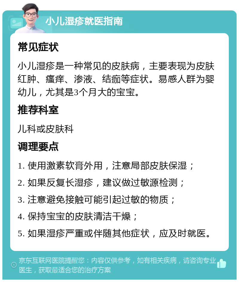 小儿湿疹就医指南 常见症状 小儿湿疹是一种常见的皮肤病，主要表现为皮肤红肿、瘙痒、渗液、结痂等症状。易感人群为婴幼儿，尤其是3个月大的宝宝。 推荐科室 儿科或皮肤科 调理要点 1. 使用激素软膏外用，注意局部皮肤保湿； 2. 如果反复长湿疹，建议做过敏源检测； 3. 注意避免接触可能引起过敏的物质； 4. 保持宝宝的皮肤清洁干燥； 5. 如果湿疹严重或伴随其他症状，应及时就医。