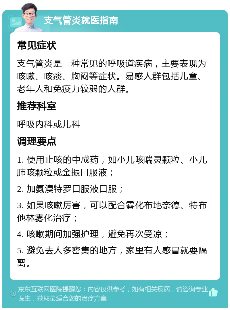 支气管炎就医指南 常见症状 支气管炎是一种常见的呼吸道疾病，主要表现为咳嗽、咳痰、胸闷等症状。易感人群包括儿童、老年人和免疫力较弱的人群。 推荐科室 呼吸内科或儿科 调理要点 1. 使用止咳的中成药，如小儿咳喘灵颗粒、小儿肺咳颗粒或金振口服液； 2. 加氨溴特罗口服液口服； 3. 如果咳嗽厉害，可以配合雾化布地奈德、特布他林雾化治疗； 4. 咳嗽期间加强护理，避免再次受凉； 5. 避免去人多密集的地方，家里有人感冒就要隔离。