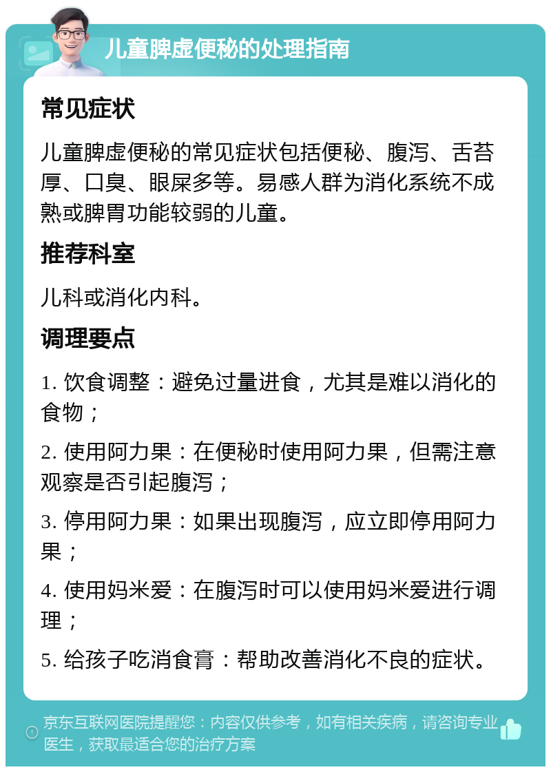 儿童脾虚便秘的处理指南 常见症状 儿童脾虚便秘的常见症状包括便秘、腹泻、舌苔厚、口臭、眼屎多等。易感人群为消化系统不成熟或脾胃功能较弱的儿童。 推荐科室 儿科或消化内科。 调理要点 1. 饮食调整：避免过量进食，尤其是难以消化的食物； 2. 使用阿力果：在便秘时使用阿力果，但需注意观察是否引起腹泻； 3. 停用阿力果：如果出现腹泻，应立即停用阿力果； 4. 使用妈米爱：在腹泻时可以使用妈米爱进行调理； 5. 给孩子吃消食膏：帮助改善消化不良的症状。