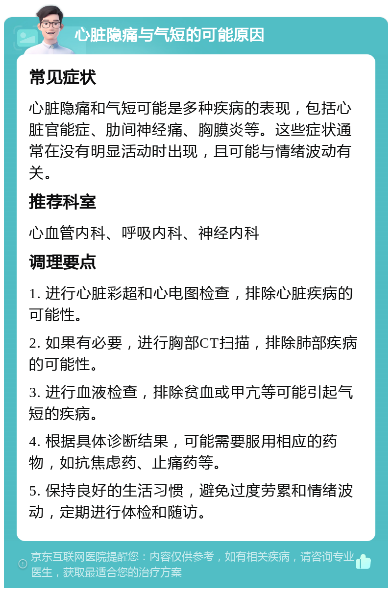 心脏隐痛与气短的可能原因 常见症状 心脏隐痛和气短可能是多种疾病的表现，包括心脏官能症、肋间神经痛、胸膜炎等。这些症状通常在没有明显活动时出现，且可能与情绪波动有关。 推荐科室 心血管内科、呼吸内科、神经内科 调理要点 1. 进行心脏彩超和心电图检查，排除心脏疾病的可能性。 2. 如果有必要，进行胸部CT扫描，排除肺部疾病的可能性。 3. 进行血液检查，排除贫血或甲亢等可能引起气短的疾病。 4. 根据具体诊断结果，可能需要服用相应的药物，如抗焦虑药、止痛药等。 5. 保持良好的生活习惯，避免过度劳累和情绪波动，定期进行体检和随访。