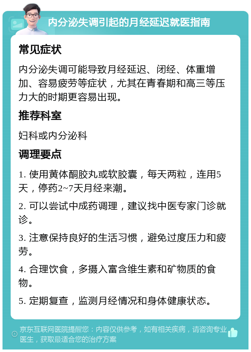 内分泌失调引起的月经延迟就医指南 常见症状 内分泌失调可能导致月经延迟、闭经、体重增加、容易疲劳等症状，尤其在青春期和高三等压力大的时期更容易出现。 推荐科室 妇科或内分泌科 调理要点 1. 使用黄体酮胶丸或软胶囊，每天两粒，连用5天，停药2~7天月经来潮。 2. 可以尝试中成药调理，建议找中医专家门诊就诊。 3. 注意保持良好的生活习惯，避免过度压力和疲劳。 4. 合理饮食，多摄入富含维生素和矿物质的食物。 5. 定期复查，监测月经情况和身体健康状态。