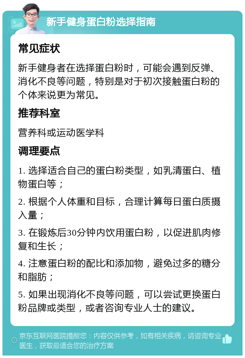 新手健身蛋白粉选择指南 常见症状 新手健身者在选择蛋白粉时，可能会遇到反弹、消化不良等问题，特别是对于初次接触蛋白粉的个体来说更为常见。 推荐科室 营养科或运动医学科 调理要点 1. 选择适合自己的蛋白粉类型，如乳清蛋白、植物蛋白等； 2. 根据个人体重和目标，合理计算每日蛋白质摄入量； 3. 在锻炼后30分钟内饮用蛋白粉，以促进肌肉修复和生长； 4. 注意蛋白粉的配比和添加物，避免过多的糖分和脂肪； 5. 如果出现消化不良等问题，可以尝试更换蛋白粉品牌或类型，或者咨询专业人士的建议。