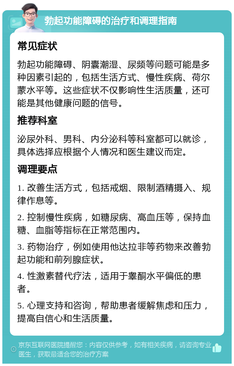 勃起功能障碍的治疗和调理指南 常见症状 勃起功能障碍、阴囊潮湿、尿频等问题可能是多种因素引起的，包括生活方式、慢性疾病、荷尔蒙水平等。这些症状不仅影响性生活质量，还可能是其他健康问题的信号。 推荐科室 泌尿外科、男科、内分泌科等科室都可以就诊，具体选择应根据个人情况和医生建议而定。 调理要点 1. 改善生活方式，包括戒烟、限制酒精摄入、规律作息等。 2. 控制慢性疾病，如糖尿病、高血压等，保持血糖、血脂等指标在正常范围内。 3. 药物治疗，例如使用他达拉非等药物来改善勃起功能和前列腺症状。 4. 性激素替代疗法，适用于睾酮水平偏低的患者。 5. 心理支持和咨询，帮助患者缓解焦虑和压力，提高自信心和生活质量。