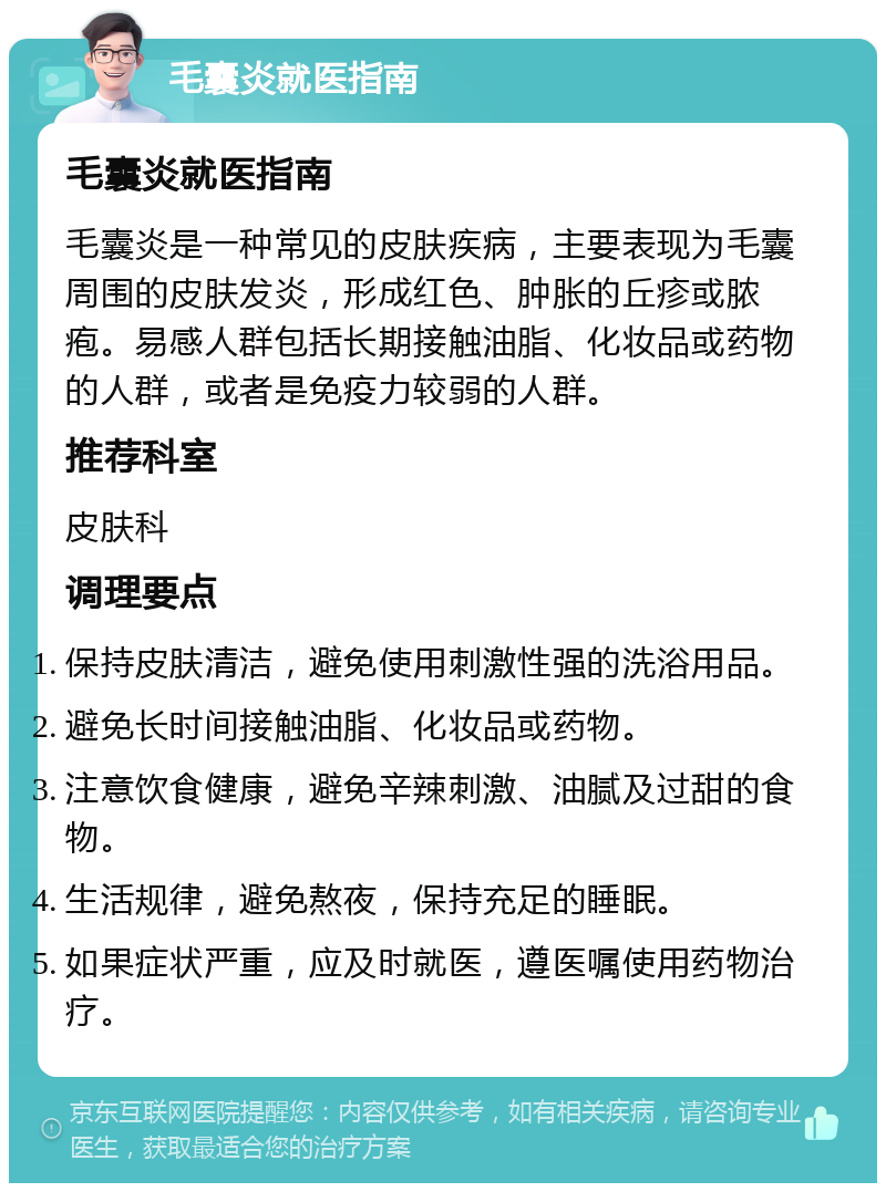 毛囊炎就医指南 毛囊炎就医指南 毛囊炎是一种常见的皮肤疾病，主要表现为毛囊周围的皮肤发炎，形成红色、肿胀的丘疹或脓疱。易感人群包括长期接触油脂、化妆品或药物的人群，或者是免疫力较弱的人群。 推荐科室 皮肤科 调理要点 保持皮肤清洁，避免使用刺激性强的洗浴用品。 避免长时间接触油脂、化妆品或药物。 注意饮食健康，避免辛辣刺激、油腻及过甜的食物。 生活规律，避免熬夜，保持充足的睡眠。 如果症状严重，应及时就医，遵医嘱使用药物治疗。