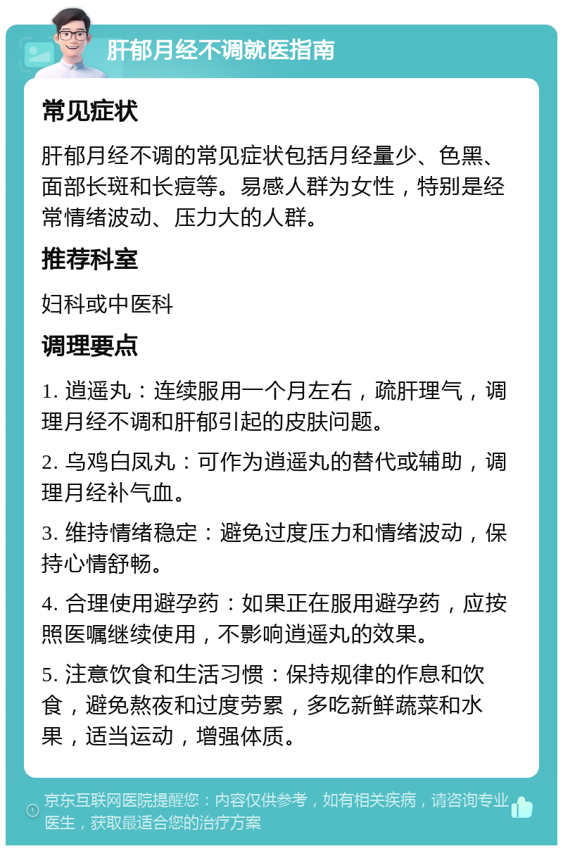 肝郁月经不调就医指南 常见症状 肝郁月经不调的常见症状包括月经量少、色黑、面部长斑和长痘等。易感人群为女性，特别是经常情绪波动、压力大的人群。 推荐科室 妇科或中医科 调理要点 1. 逍遥丸：连续服用一个月左右，疏肝理气，调理月经不调和肝郁引起的皮肤问题。 2. 乌鸡白凤丸：可作为逍遥丸的替代或辅助，调理月经补气血。 3. 维持情绪稳定：避免过度压力和情绪波动，保持心情舒畅。 4. 合理使用避孕药：如果正在服用避孕药，应按照医嘱继续使用，不影响逍遥丸的效果。 5. 注意饮食和生活习惯：保持规律的作息和饮食，避免熬夜和过度劳累，多吃新鲜蔬菜和水果，适当运动，增强体质。