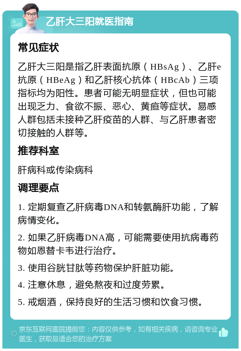 乙肝大三阳就医指南 常见症状 乙肝大三阳是指乙肝表面抗原（HBsAg）、乙肝e抗原（HBeAg）和乙肝核心抗体（HBcAb）三项指标均为阳性。患者可能无明显症状，但也可能出现乏力、食欲不振、恶心、黄疸等症状。易感人群包括未接种乙肝疫苗的人群、与乙肝患者密切接触的人群等。 推荐科室 肝病科或传染病科 调理要点 1. 定期复查乙肝病毒DNA和转氨酶肝功能，了解病情变化。 2. 如果乙肝病毒DNA高，可能需要使用抗病毒药物如恩替卡韦进行治疗。 3. 使用谷胱甘肽等药物保护肝脏功能。 4. 注意休息，避免熬夜和过度劳累。 5. 戒烟酒，保持良好的生活习惯和饮食习惯。