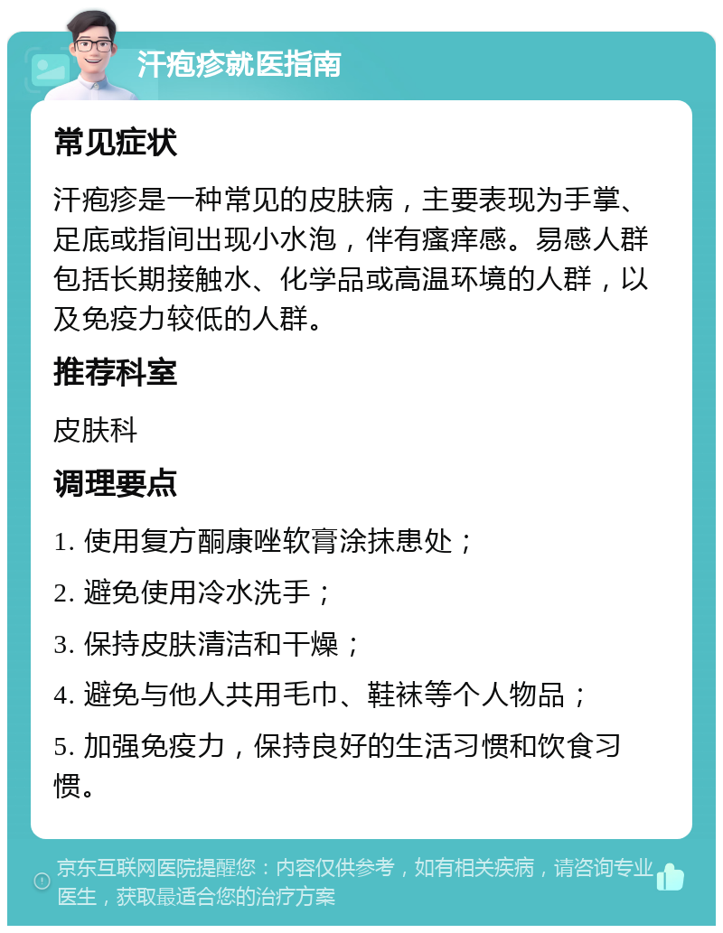 汗疱疹就医指南 常见症状 汗疱疹是一种常见的皮肤病，主要表现为手掌、足底或指间出现小水泡，伴有瘙痒感。易感人群包括长期接触水、化学品或高温环境的人群，以及免疫力较低的人群。 推荐科室 皮肤科 调理要点 1. 使用复方酮康唑软膏涂抹患处； 2. 避免使用冷水洗手； 3. 保持皮肤清洁和干燥； 4. 避免与他人共用毛巾、鞋袜等个人物品； 5. 加强免疫力，保持良好的生活习惯和饮食习惯。