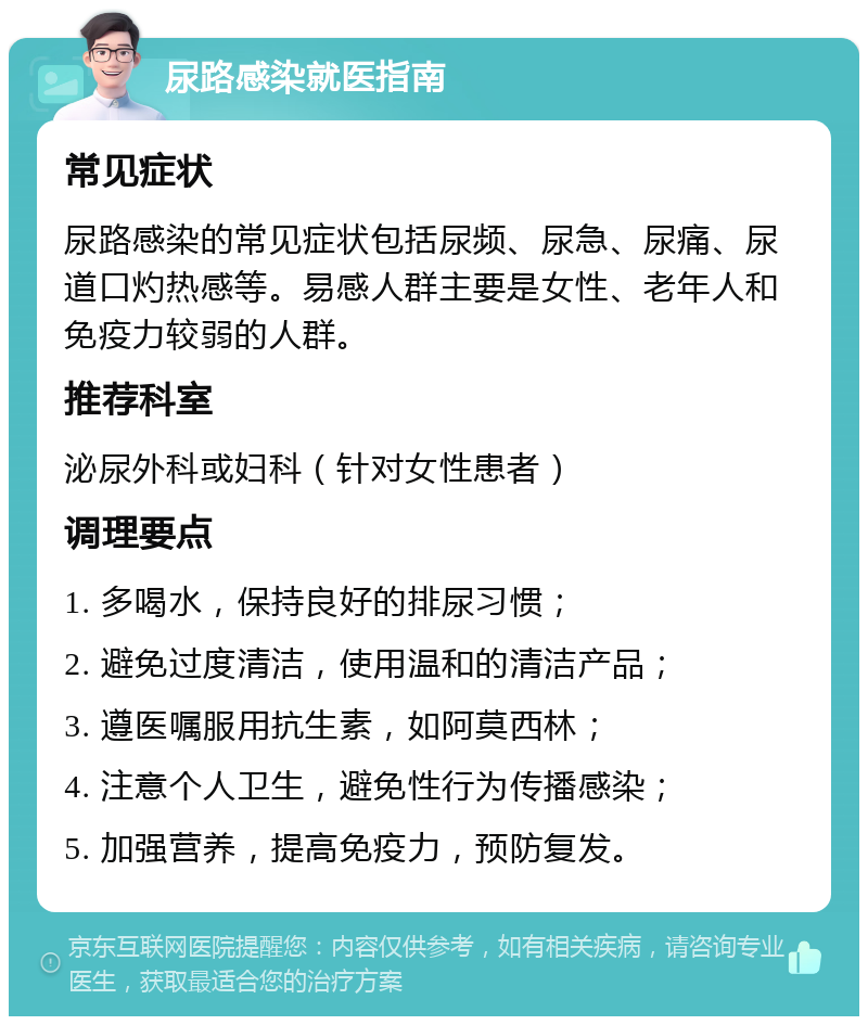 尿路感染就医指南 常见症状 尿路感染的常见症状包括尿频、尿急、尿痛、尿道口灼热感等。易感人群主要是女性、老年人和免疫力较弱的人群。 推荐科室 泌尿外科或妇科（针对女性患者） 调理要点 1. 多喝水，保持良好的排尿习惯； 2. 避免过度清洁，使用温和的清洁产品； 3. 遵医嘱服用抗生素，如阿莫西林； 4. 注意个人卫生，避免性行为传播感染； 5. 加强营养，提高免疫力，预防复发。