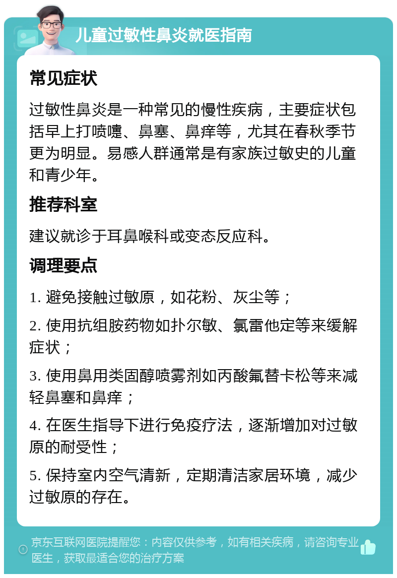 儿童过敏性鼻炎就医指南 常见症状 过敏性鼻炎是一种常见的慢性疾病，主要症状包括早上打喷嚏、鼻塞、鼻痒等，尤其在春秋季节更为明显。易感人群通常是有家族过敏史的儿童和青少年。 推荐科室 建议就诊于耳鼻喉科或变态反应科。 调理要点 1. 避免接触过敏原，如花粉、灰尘等； 2. 使用抗组胺药物如扑尔敏、氯雷他定等来缓解症状； 3. 使用鼻用类固醇喷雾剂如丙酸氟替卡松等来减轻鼻塞和鼻痒； 4. 在医生指导下进行免疫疗法，逐渐增加对过敏原的耐受性； 5. 保持室内空气清新，定期清洁家居环境，减少过敏原的存在。