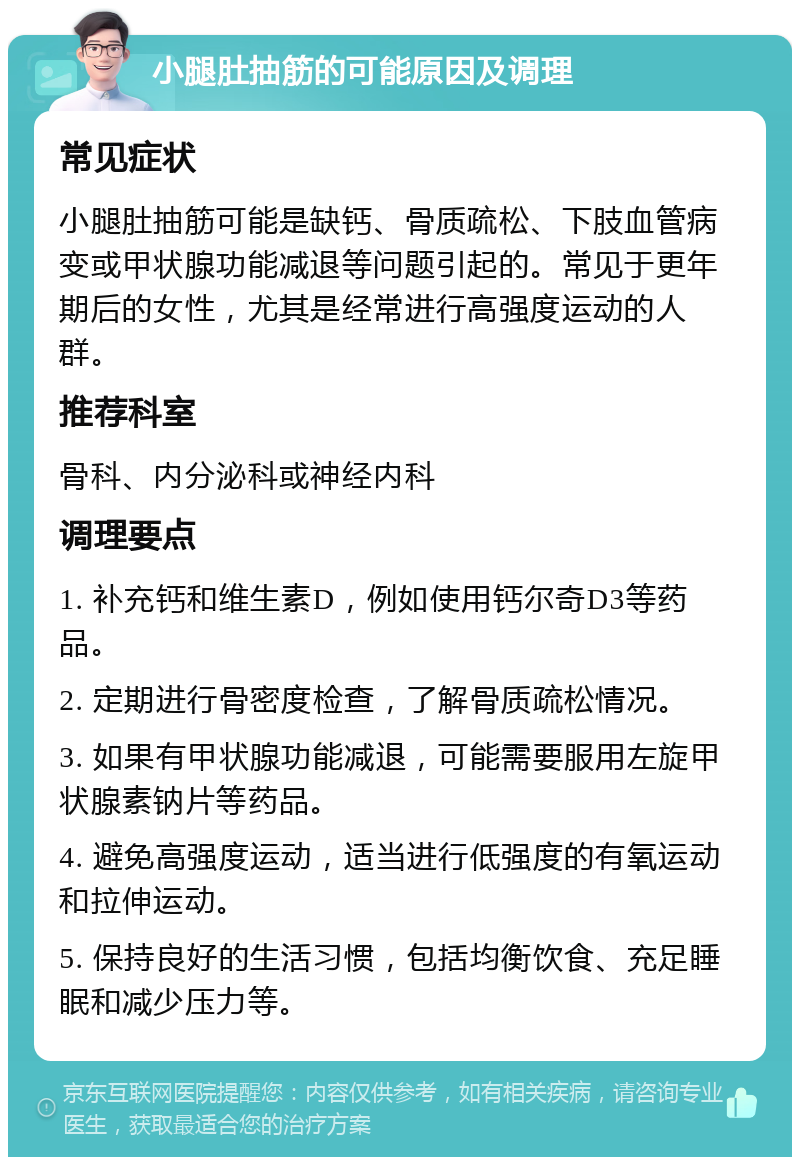 小腿肚抽筋的可能原因及调理 常见症状 小腿肚抽筋可能是缺钙、骨质疏松、下肢血管病变或甲状腺功能减退等问题引起的。常见于更年期后的女性，尤其是经常进行高强度运动的人群。 推荐科室 骨科、内分泌科或神经内科 调理要点 1. 补充钙和维生素D，例如使用钙尔奇D3等药品。 2. 定期进行骨密度检查，了解骨质疏松情况。 3. 如果有甲状腺功能减退，可能需要服用左旋甲状腺素钠片等药品。 4. 避免高强度运动，适当进行低强度的有氧运动和拉伸运动。 5. 保持良好的生活习惯，包括均衡饮食、充足睡眠和减少压力等。