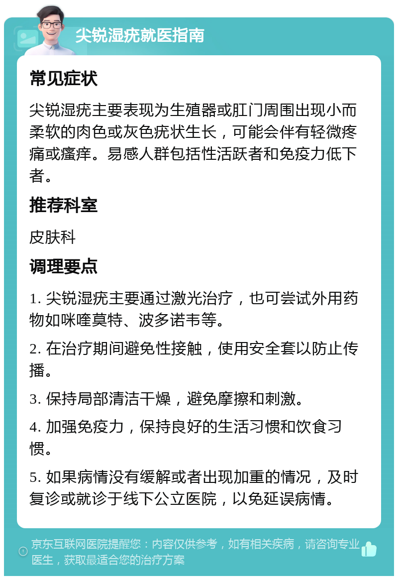 尖锐湿疣就医指南 常见症状 尖锐湿疣主要表现为生殖器或肛门周围出现小而柔软的肉色或灰色疣状生长，可能会伴有轻微疼痛或瘙痒。易感人群包括性活跃者和免疫力低下者。 推荐科室 皮肤科 调理要点 1. 尖锐湿疣主要通过激光治疗，也可尝试外用药物如咪喹莫特、波多诺韦等。 2. 在治疗期间避免性接触，使用安全套以防止传播。 3. 保持局部清洁干燥，避免摩擦和刺激。 4. 加强免疫力，保持良好的生活习惯和饮食习惯。 5. 如果病情没有缓解或者出现加重的情况，及时复诊或就诊于线下公立医院，以免延误病情。