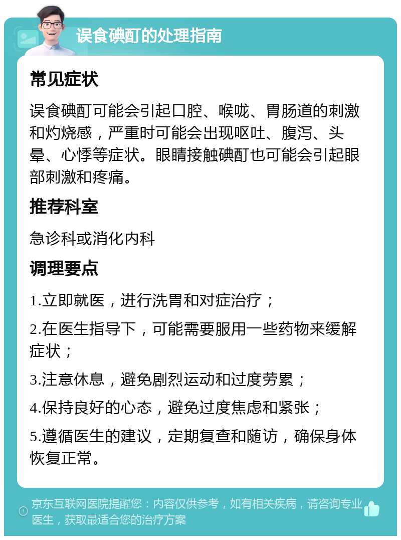 误食碘酊的处理指南 常见症状 误食碘酊可能会引起口腔、喉咙、胃肠道的刺激和灼烧感，严重时可能会出现呕吐、腹泻、头晕、心悸等症状。眼睛接触碘酊也可能会引起眼部刺激和疼痛。 推荐科室 急诊科或消化内科 调理要点 1.立即就医，进行洗胃和对症治疗； 2.在医生指导下，可能需要服用一些药物来缓解症状； 3.注意休息，避免剧烈运动和过度劳累； 4.保持良好的心态，避免过度焦虑和紧张； 5.遵循医生的建议，定期复查和随访，确保身体恢复正常。