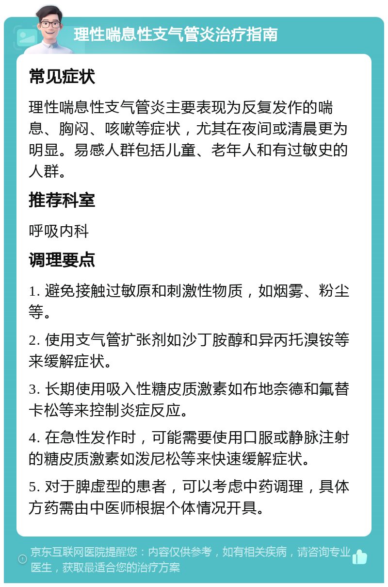 理性喘息性支气管炎治疗指南 常见症状 理性喘息性支气管炎主要表现为反复发作的喘息、胸闷、咳嗽等症状，尤其在夜间或清晨更为明显。易感人群包括儿童、老年人和有过敏史的人群。 推荐科室 呼吸内科 调理要点 1. 避免接触过敏原和刺激性物质，如烟雾、粉尘等。 2. 使用支气管扩张剂如沙丁胺醇和异丙托溴铵等来缓解症状。 3. 长期使用吸入性糖皮质激素如布地奈德和氟替卡松等来控制炎症反应。 4. 在急性发作时，可能需要使用口服或静脉注射的糖皮质激素如泼尼松等来快速缓解症状。 5. 对于脾虚型的患者，可以考虑中药调理，具体方药需由中医师根据个体情况开具。