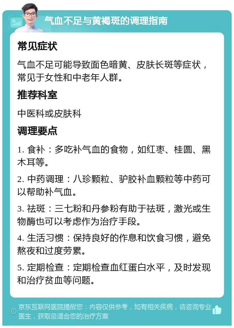 气血不足与黄褐斑的调理指南 常见症状 气血不足可能导致面色暗黄、皮肤长斑等症状，常见于女性和中老年人群。 推荐科室 中医科或皮肤科 调理要点 1. 食补：多吃补气血的食物，如红枣、桂圆、黑木耳等。 2. 中药调理：八珍颗粒、驴胶补血颗粒等中药可以帮助补气血。 3. 祛斑：三七粉和丹参粉有助于祛斑，激光或生物酶也可以考虑作为治疗手段。 4. 生活习惯：保持良好的作息和饮食习惯，避免熬夜和过度劳累。 5. 定期检查：定期检查血红蛋白水平，及时发现和治疗贫血等问题。