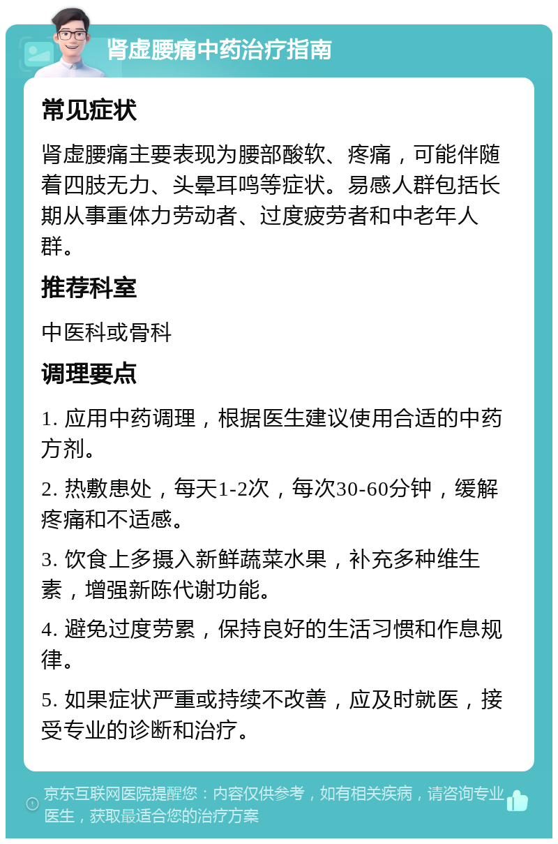 肾虚腰痛中药治疗指南 常见症状 肾虚腰痛主要表现为腰部酸软、疼痛，可能伴随着四肢无力、头晕耳鸣等症状。易感人群包括长期从事重体力劳动者、过度疲劳者和中老年人群。 推荐科室 中医科或骨科 调理要点 1. 应用中药调理，根据医生建议使用合适的中药方剂。 2. 热敷患处，每天1-2次，每次30-60分钟，缓解疼痛和不适感。 3. 饮食上多摄入新鲜蔬菜水果，补充多种维生素，增强新陈代谢功能。 4. 避免过度劳累，保持良好的生活习惯和作息规律。 5. 如果症状严重或持续不改善，应及时就医，接受专业的诊断和治疗。