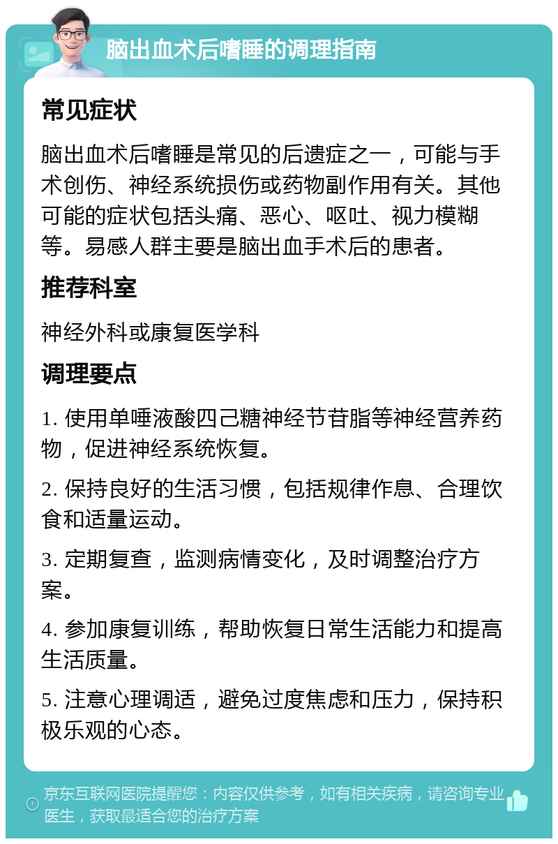 脑出血术后嗜睡的调理指南 常见症状 脑出血术后嗜睡是常见的后遗症之一，可能与手术创伤、神经系统损伤或药物副作用有关。其他可能的症状包括头痛、恶心、呕吐、视力模糊等。易感人群主要是脑出血手术后的患者。 推荐科室 神经外科或康复医学科 调理要点 1. 使用单唾液酸四己糖神经节苷脂等神经营养药物，促进神经系统恢复。 2. 保持良好的生活习惯，包括规律作息、合理饮食和适量运动。 3. 定期复查，监测病情变化，及时调整治疗方案。 4. 参加康复训练，帮助恢复日常生活能力和提高生活质量。 5. 注意心理调适，避免过度焦虑和压力，保持积极乐观的心态。