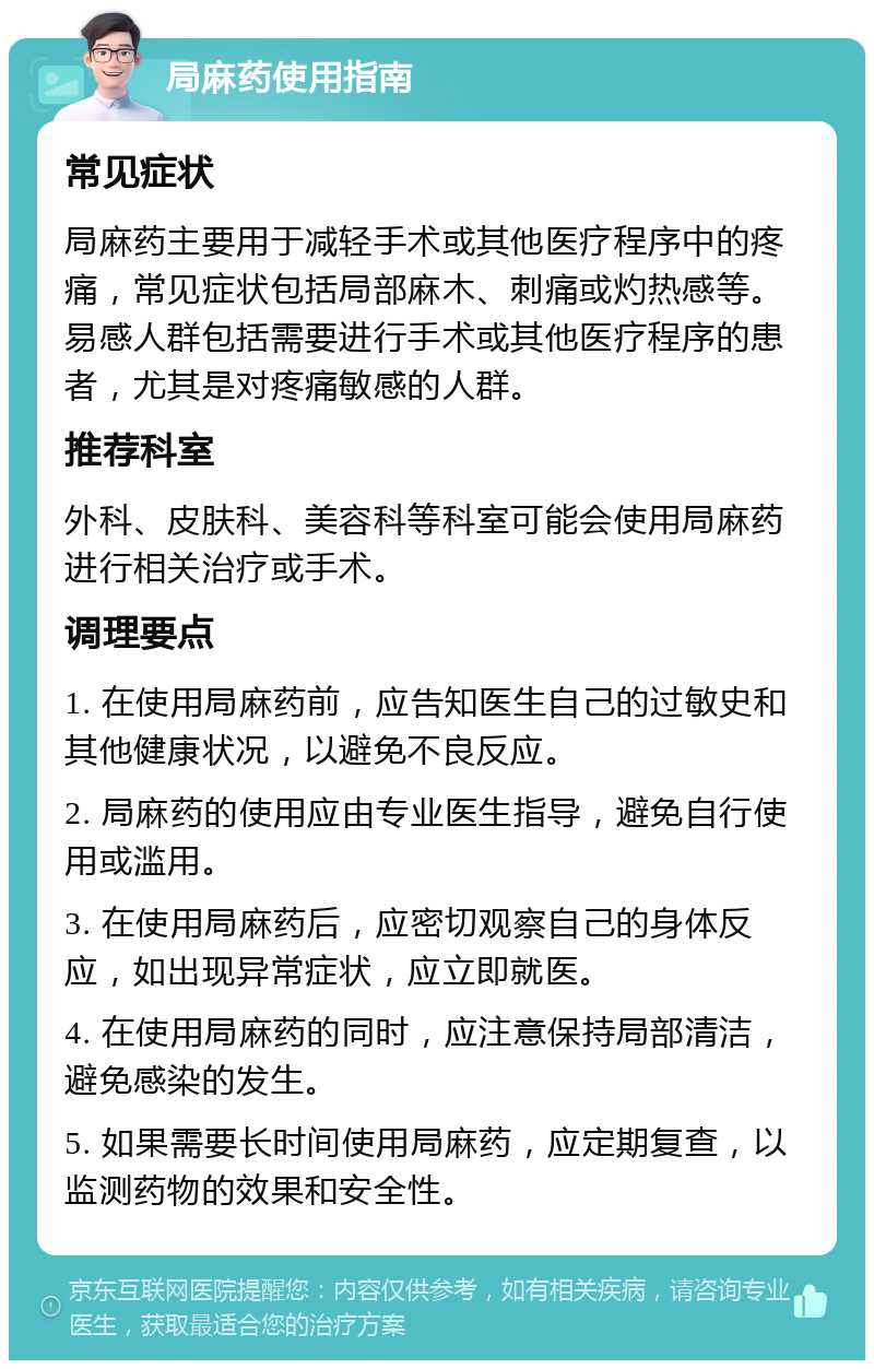 局麻药使用指南 常见症状 局麻药主要用于减轻手术或其他医疗程序中的疼痛，常见症状包括局部麻木、刺痛或灼热感等。易感人群包括需要进行手术或其他医疗程序的患者，尤其是对疼痛敏感的人群。 推荐科室 外科、皮肤科、美容科等科室可能会使用局麻药进行相关治疗或手术。 调理要点 1. 在使用局麻药前，应告知医生自己的过敏史和其他健康状况，以避免不良反应。 2. 局麻药的使用应由专业医生指导，避免自行使用或滥用。 3. 在使用局麻药后，应密切观察自己的身体反应，如出现异常症状，应立即就医。 4. 在使用局麻药的同时，应注意保持局部清洁，避免感染的发生。 5. 如果需要长时间使用局麻药，应定期复查，以监测药物的效果和安全性。