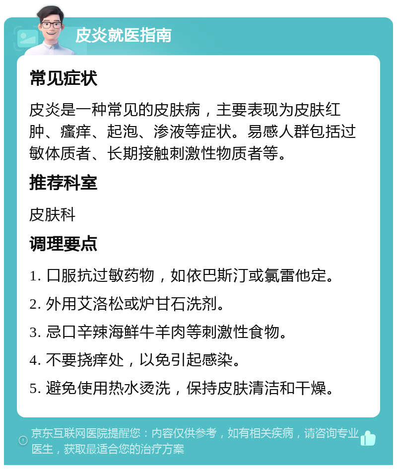 皮炎就医指南 常见症状 皮炎是一种常见的皮肤病，主要表现为皮肤红肿、瘙痒、起泡、渗液等症状。易感人群包括过敏体质者、长期接触刺激性物质者等。 推荐科室 皮肤科 调理要点 1. 口服抗过敏药物，如依巴斯汀或氯雷他定。 2. 外用艾洛松或炉甘石洗剂。 3. 忌口辛辣海鲜牛羊肉等刺激性食物。 4. 不要挠痒处，以免引起感染。 5. 避免使用热水烫洗，保持皮肤清洁和干燥。