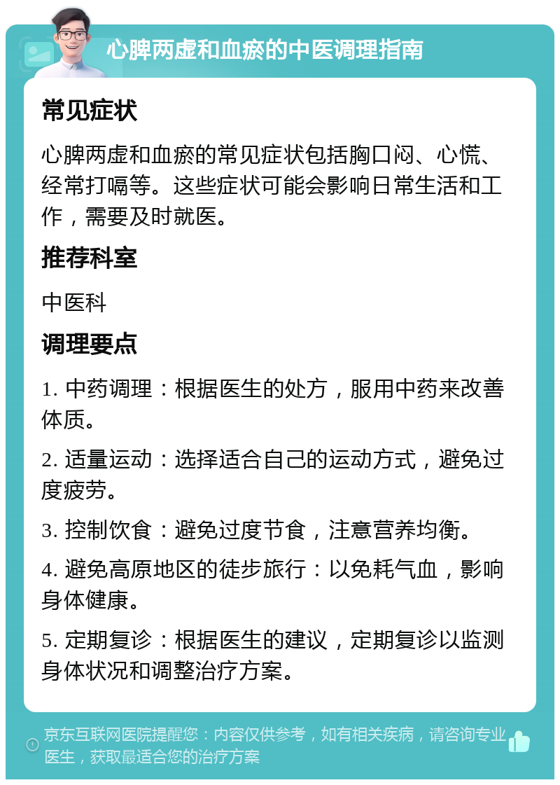 心脾两虚和血瘀的中医调理指南 常见症状 心脾两虚和血瘀的常见症状包括胸口闷、心慌、经常打嗝等。这些症状可能会影响日常生活和工作，需要及时就医。 推荐科室 中医科 调理要点 1. 中药调理：根据医生的处方，服用中药来改善体质。 2. 适量运动：选择适合自己的运动方式，避免过度疲劳。 3. 控制饮食：避免过度节食，注意营养均衡。 4. 避免高原地区的徒步旅行：以免耗气血，影响身体健康。 5. 定期复诊：根据医生的建议，定期复诊以监测身体状况和调整治疗方案。