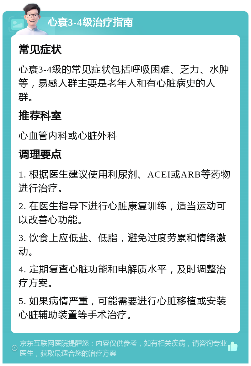 心衰3-4级治疗指南 常见症状 心衰3-4级的常见症状包括呼吸困难、乏力、水肿等，易感人群主要是老年人和有心脏病史的人群。 推荐科室 心血管内科或心脏外科 调理要点 1. 根据医生建议使用利尿剂、ACEI或ARB等药物进行治疗。 2. 在医生指导下进行心脏康复训练，适当运动可以改善心功能。 3. 饮食上应低盐、低脂，避免过度劳累和情绪激动。 4. 定期复查心脏功能和电解质水平，及时调整治疗方案。 5. 如果病情严重，可能需要进行心脏移植或安装心脏辅助装置等手术治疗。