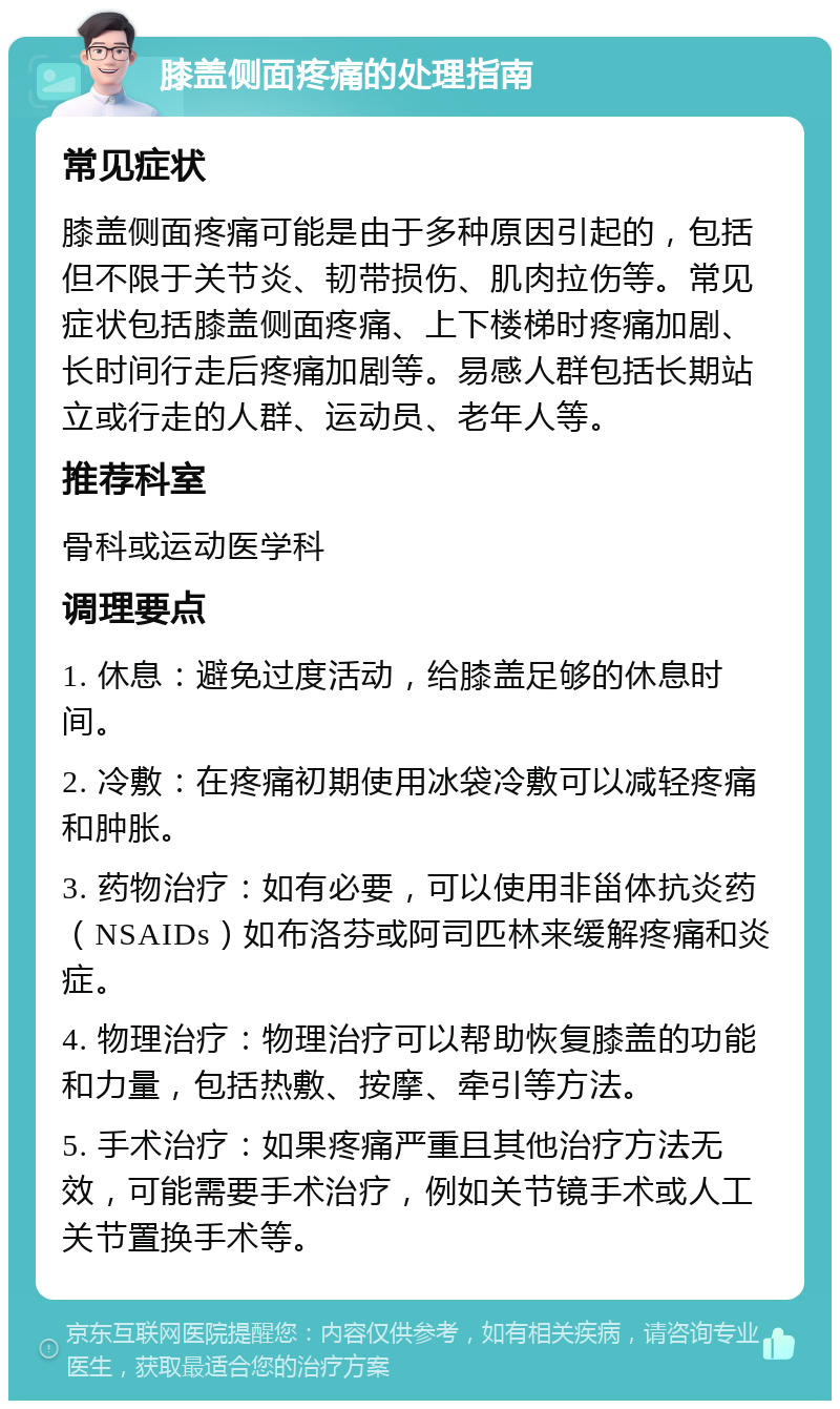 膝盖侧面疼痛的处理指南 常见症状 膝盖侧面疼痛可能是由于多种原因引起的，包括但不限于关节炎、韧带损伤、肌肉拉伤等。常见症状包括膝盖侧面疼痛、上下楼梯时疼痛加剧、长时间行走后疼痛加剧等。易感人群包括长期站立或行走的人群、运动员、老年人等。 推荐科室 骨科或运动医学科 调理要点 1. 休息：避免过度活动，给膝盖足够的休息时间。 2. 冷敷：在疼痛初期使用冰袋冷敷可以减轻疼痛和肿胀。 3. 药物治疗：如有必要，可以使用非甾体抗炎药（NSAIDs）如布洛芬或阿司匹林来缓解疼痛和炎症。 4. 物理治疗：物理治疗可以帮助恢复膝盖的功能和力量，包括热敷、按摩、牵引等方法。 5. 手术治疗：如果疼痛严重且其他治疗方法无效，可能需要手术治疗，例如关节镜手术或人工关节置换手术等。