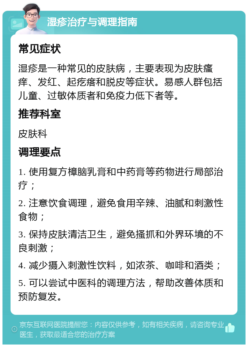 湿疹治疗与调理指南 常见症状 湿疹是一种常见的皮肤病，主要表现为皮肤瘙痒、发红、起疙瘩和脱皮等症状。易感人群包括儿童、过敏体质者和免疫力低下者等。 推荐科室 皮肤科 调理要点 1. 使用复方樟脑乳膏和中药膏等药物进行局部治疗； 2. 注意饮食调理，避免食用辛辣、油腻和刺激性食物； 3. 保持皮肤清洁卫生，避免搔抓和外界环境的不良刺激； 4. 减少摄入刺激性饮料，如浓茶、咖啡和酒类； 5. 可以尝试中医科的调理方法，帮助改善体质和预防复发。