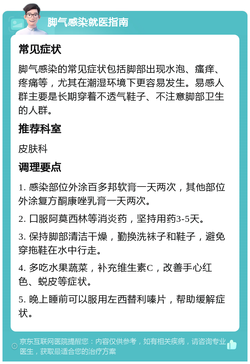 脚气感染就医指南 常见症状 脚气感染的常见症状包括脚部出现水泡、瘙痒、疼痛等，尤其在潮湿环境下更容易发生。易感人群主要是长期穿着不透气鞋子、不注意脚部卫生的人群。 推荐科室 皮肤科 调理要点 1. 感染部位外涂百多邦软膏一天两次，其他部位外涂复方酮康唑乳膏一天两次。 2. 口服阿莫西林等消炎药，坚持用药3-5天。 3. 保持脚部清洁干燥，勤换洗袜子和鞋子，避免穿拖鞋在水中行走。 4. 多吃水果蔬菜，补充维生素C，改善手心红色、蜕皮等症状。 5. 晚上睡前可以服用左西替利嗪片，帮助缓解症状。