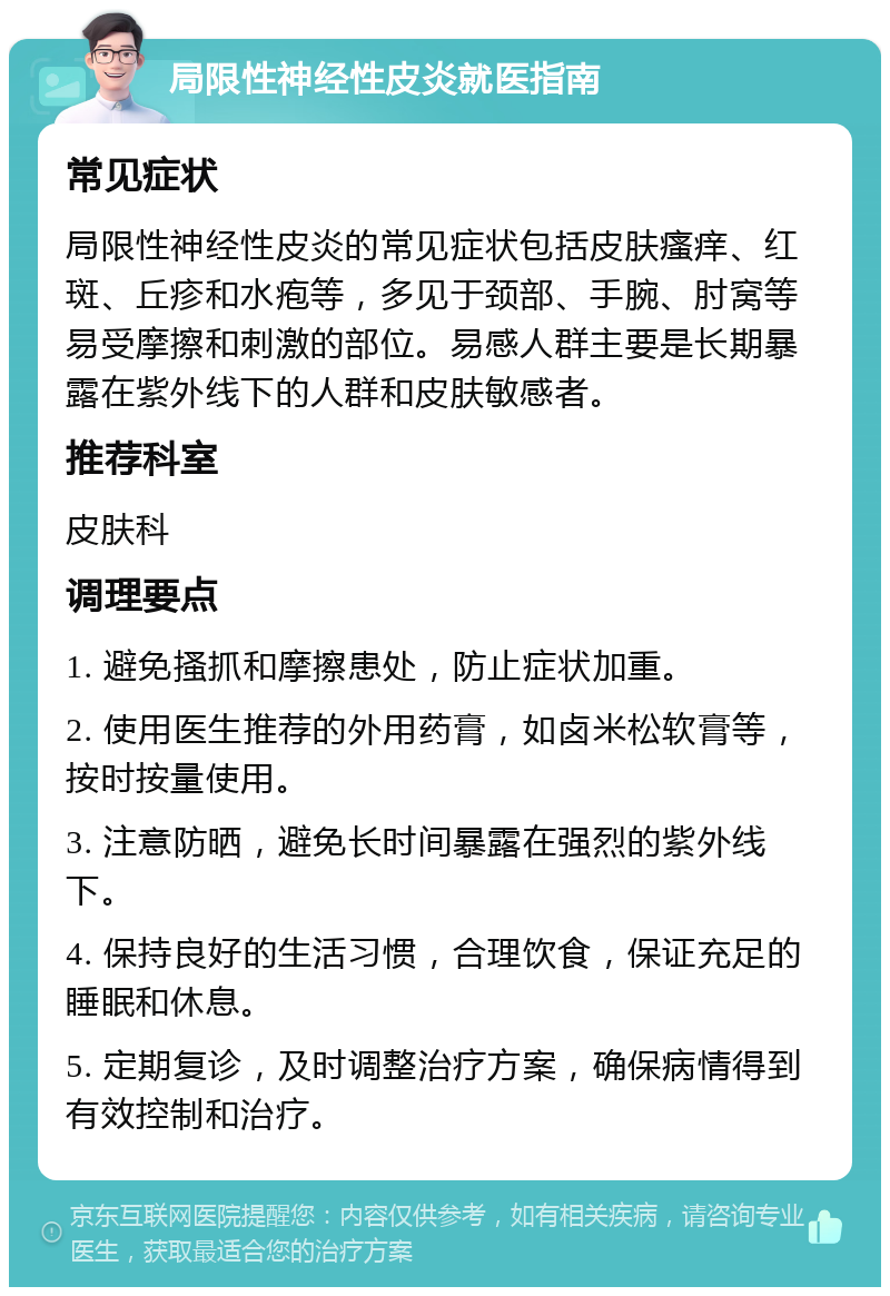 局限性神经性皮炎就医指南 常见症状 局限性神经性皮炎的常见症状包括皮肤瘙痒、红斑、丘疹和水疱等，多见于颈部、手腕、肘窝等易受摩擦和刺激的部位。易感人群主要是长期暴露在紫外线下的人群和皮肤敏感者。 推荐科室 皮肤科 调理要点 1. 避免搔抓和摩擦患处，防止症状加重。 2. 使用医生推荐的外用药膏，如卤米松软膏等，按时按量使用。 3. 注意防晒，避免长时间暴露在强烈的紫外线下。 4. 保持良好的生活习惯，合理饮食，保证充足的睡眠和休息。 5. 定期复诊，及时调整治疗方案，确保病情得到有效控制和治疗。