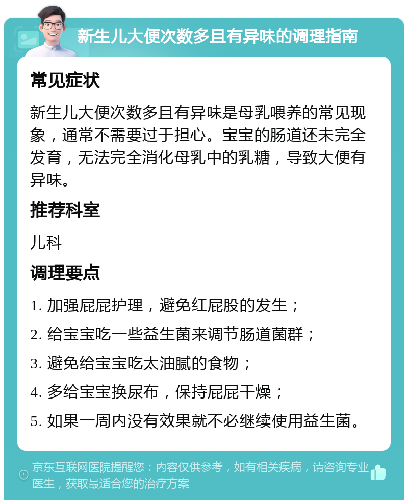 新生儿大便次数多且有异味的调理指南 常见症状 新生儿大便次数多且有异味是母乳喂养的常见现象，通常不需要过于担心。宝宝的肠道还未完全发育，无法完全消化母乳中的乳糖，导致大便有异味。 推荐科室 儿科 调理要点 1. 加强屁屁护理，避免红屁股的发生； 2. 给宝宝吃一些益生菌来调节肠道菌群； 3. 避免给宝宝吃太油腻的食物； 4. 多给宝宝换尿布，保持屁屁干燥； 5. 如果一周内没有效果就不必继续使用益生菌。