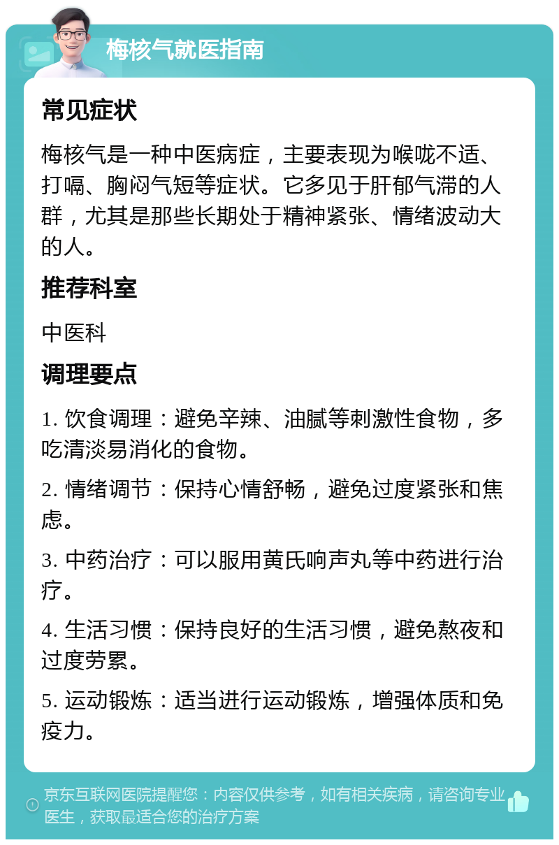 梅核气就医指南 常见症状 梅核气是一种中医病症，主要表现为喉咙不适、打嗝、胸闷气短等症状。它多见于肝郁气滞的人群，尤其是那些长期处于精神紧张、情绪波动大的人。 推荐科室 中医科 调理要点 1. 饮食调理：避免辛辣、油腻等刺激性食物，多吃清淡易消化的食物。 2. 情绪调节：保持心情舒畅，避免过度紧张和焦虑。 3. 中药治疗：可以服用黄氏响声丸等中药进行治疗。 4. 生活习惯：保持良好的生活习惯，避免熬夜和过度劳累。 5. 运动锻炼：适当进行运动锻炼，增强体质和免疫力。