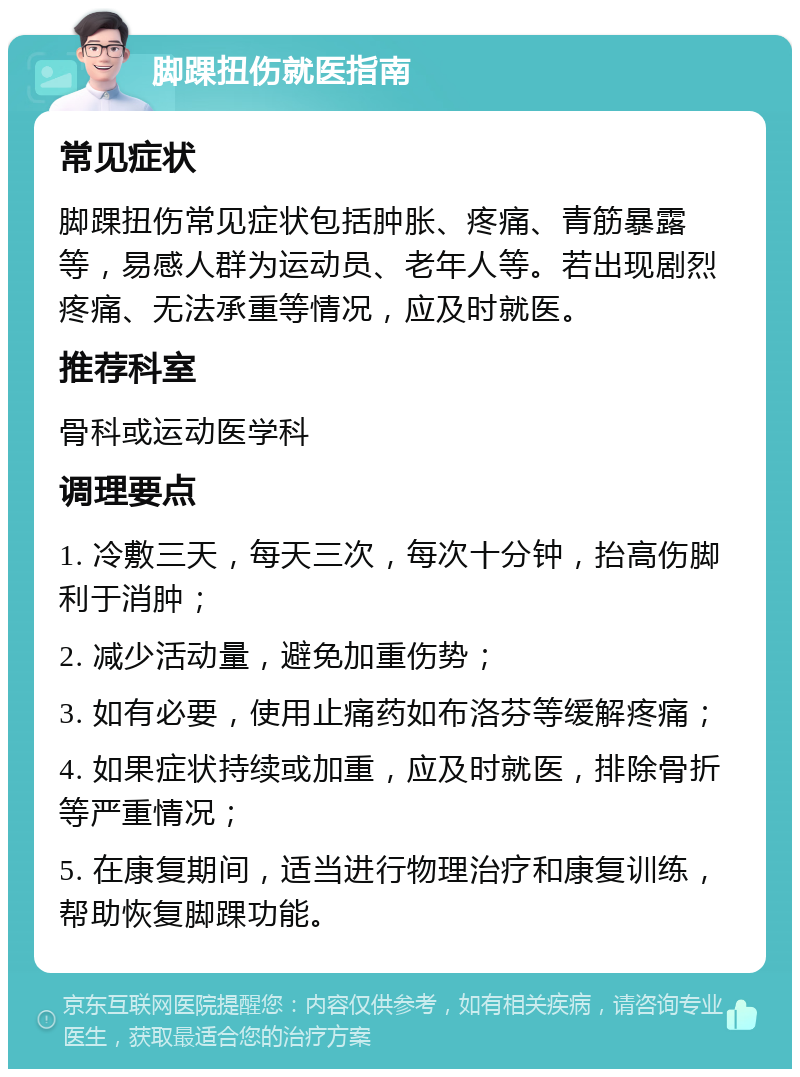 脚踝扭伤就医指南 常见症状 脚踝扭伤常见症状包括肿胀、疼痛、青筋暴露等，易感人群为运动员、老年人等。若出现剧烈疼痛、无法承重等情况，应及时就医。 推荐科室 骨科或运动医学科 调理要点 1. 冷敷三天，每天三次，每次十分钟，抬高伤脚利于消肿； 2. 减少活动量，避免加重伤势； 3. 如有必要，使用止痛药如布洛芬等缓解疼痛； 4. 如果症状持续或加重，应及时就医，排除骨折等严重情况； 5. 在康复期间，适当进行物理治疗和康复训练，帮助恢复脚踝功能。