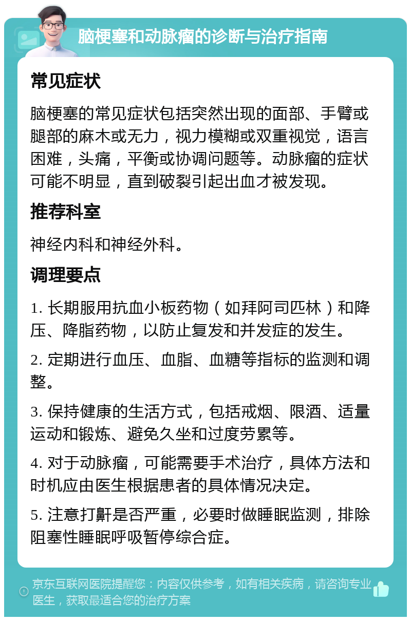 脑梗塞和动脉瘤的诊断与治疗指南 常见症状 脑梗塞的常见症状包括突然出现的面部、手臂或腿部的麻木或无力，视力模糊或双重视觉，语言困难，头痛，平衡或协调问题等。动脉瘤的症状可能不明显，直到破裂引起出血才被发现。 推荐科室 神经内科和神经外科。 调理要点 1. 长期服用抗血小板药物（如拜阿司匹林）和降压、降脂药物，以防止复发和并发症的发生。 2. 定期进行血压、血脂、血糖等指标的监测和调整。 3. 保持健康的生活方式，包括戒烟、限酒、适量运动和锻炼、避免久坐和过度劳累等。 4. 对于动脉瘤，可能需要手术治疗，具体方法和时机应由医生根据患者的具体情况决定。 5. 注意打鼾是否严重，必要时做睡眠监测，排除阻塞性睡眠呼吸暂停综合症。