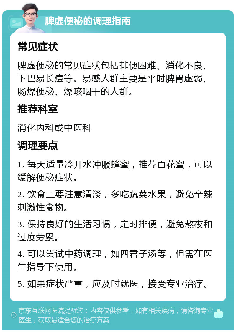 脾虚便秘的调理指南 常见症状 脾虚便秘的常见症状包括排便困难、消化不良、下巴易长痘等。易感人群主要是平时脾胃虚弱、肠燥便秘、燥咳咽干的人群。 推荐科室 消化内科或中医科 调理要点 1. 每天适量冷开水冲服蜂蜜，推荐百花蜜，可以缓解便秘症状。 2. 饮食上要注意清淡，多吃蔬菜水果，避免辛辣刺激性食物。 3. 保持良好的生活习惯，定时排便，避免熬夜和过度劳累。 4. 可以尝试中药调理，如四君子汤等，但需在医生指导下使用。 5. 如果症状严重，应及时就医，接受专业治疗。