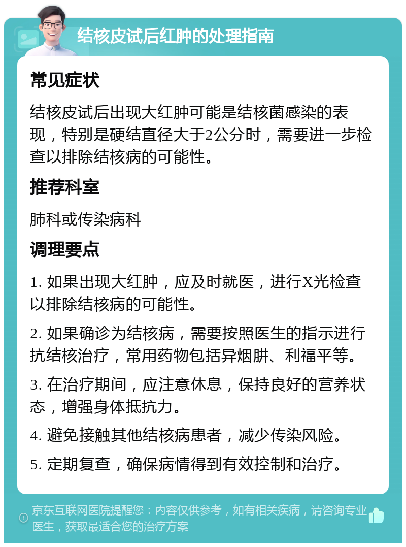 结核皮试后红肿的处理指南 常见症状 结核皮试后出现大红肿可能是结核菌感染的表现，特别是硬结直径大于2公分时，需要进一步检查以排除结核病的可能性。 推荐科室 肺科或传染病科 调理要点 1. 如果出现大红肿，应及时就医，进行X光检查以排除结核病的可能性。 2. 如果确诊为结核病，需要按照医生的指示进行抗结核治疗，常用药物包括异烟肼、利福平等。 3. 在治疗期间，应注意休息，保持良好的营养状态，增强身体抵抗力。 4. 避免接触其他结核病患者，减少传染风险。 5. 定期复查，确保病情得到有效控制和治疗。