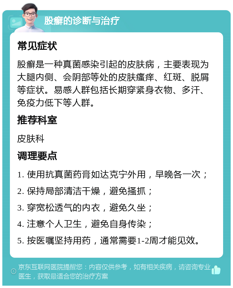 股癣的诊断与治疗 常见症状 股癣是一种真菌感染引起的皮肤病，主要表现为大腿内侧、会阴部等处的皮肤瘙痒、红斑、脱屑等症状。易感人群包括长期穿紧身衣物、多汗、免疫力低下等人群。 推荐科室 皮肤科 调理要点 1. 使用抗真菌药膏如达克宁外用，早晚各一次； 2. 保持局部清洁干燥，避免搔抓； 3. 穿宽松透气的内衣，避免久坐； 4. 注意个人卫生，避免自身传染； 5. 按医嘱坚持用药，通常需要1-2周才能见效。