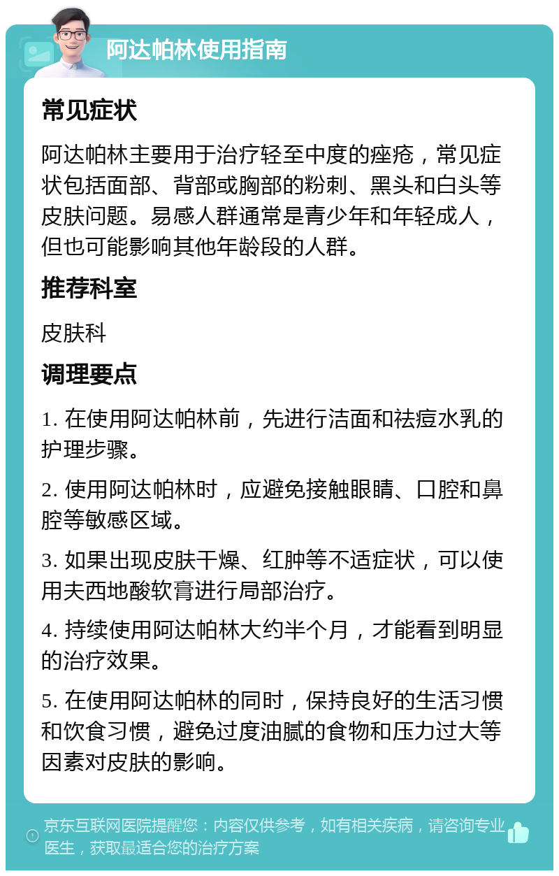 阿达帕林使用指南 常见症状 阿达帕林主要用于治疗轻至中度的痤疮，常见症状包括面部、背部或胸部的粉刺、黑头和白头等皮肤问题。易感人群通常是青少年和年轻成人，但也可能影响其他年龄段的人群。 推荐科室 皮肤科 调理要点 1. 在使用阿达帕林前，先进行洁面和祛痘水乳的护理步骤。 2. 使用阿达帕林时，应避免接触眼睛、口腔和鼻腔等敏感区域。 3. 如果出现皮肤干燥、红肿等不适症状，可以使用夫西地酸软膏进行局部治疗。 4. 持续使用阿达帕林大约半个月，才能看到明显的治疗效果。 5. 在使用阿达帕林的同时，保持良好的生活习惯和饮食习惯，避免过度油腻的食物和压力过大等因素对皮肤的影响。