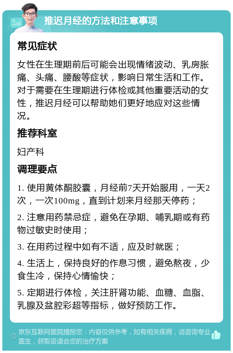 推迟月经的方法和注意事项 常见症状 女性在生理期前后可能会出现情绪波动、乳房胀痛、头痛、腰酸等症状，影响日常生活和工作。对于需要在生理期进行体检或其他重要活动的女性，推迟月经可以帮助她们更好地应对这些情况。 推荐科室 妇产科 调理要点 1. 使用黄体酮胶囊，月经前7天开始服用，一天2次，一次100mg，直到计划来月经那天停药； 2. 注意用药禁忌症，避免在孕期、哺乳期或有药物过敏史时使用； 3. 在用药过程中如有不适，应及时就医； 4. 生活上，保持良好的作息习惯，避免熬夜，少食生冷，保持心情愉快； 5. 定期进行体检，关注肝肾功能、血糖、血脂、乳腺及盆腔彩超等指标，做好预防工作。