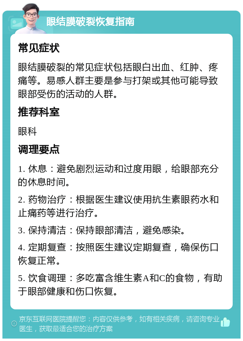 眼结膜破裂恢复指南 常见症状 眼结膜破裂的常见症状包括眼白出血、红肿、疼痛等。易感人群主要是参与打架或其他可能导致眼部受伤的活动的人群。 推荐科室 眼科 调理要点 1. 休息：避免剧烈运动和过度用眼，给眼部充分的休息时间。 2. 药物治疗：根据医生建议使用抗生素眼药水和止痛药等进行治疗。 3. 保持清洁：保持眼部清洁，避免感染。 4. 定期复查：按照医生建议定期复查，确保伤口恢复正常。 5. 饮食调理：多吃富含维生素A和C的食物，有助于眼部健康和伤口恢复。