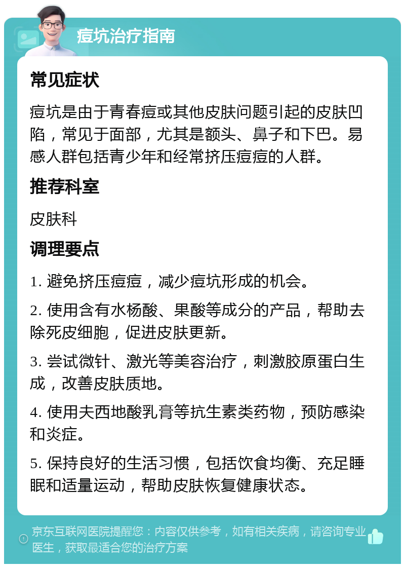 痘坑治疗指南 常见症状 痘坑是由于青春痘或其他皮肤问题引起的皮肤凹陷，常见于面部，尤其是额头、鼻子和下巴。易感人群包括青少年和经常挤压痘痘的人群。 推荐科室 皮肤科 调理要点 1. 避免挤压痘痘，减少痘坑形成的机会。 2. 使用含有水杨酸、果酸等成分的产品，帮助去除死皮细胞，促进皮肤更新。 3. 尝试微针、激光等美容治疗，刺激胶原蛋白生成，改善皮肤质地。 4. 使用夫西地酸乳膏等抗生素类药物，预防感染和炎症。 5. 保持良好的生活习惯，包括饮食均衡、充足睡眠和适量运动，帮助皮肤恢复健康状态。