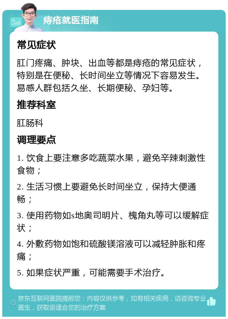 痔疮就医指南 常见症状 肛门疼痛、肿块、出血等都是痔疮的常见症状，特别是在便秘、长时间坐立等情况下容易发生。易感人群包括久坐、长期便秘、孕妇等。 推荐科室 肛肠科 调理要点 1. 饮食上要注意多吃蔬菜水果，避免辛辣刺激性食物； 2. 生活习惯上要避免长时间坐立，保持大便通畅； 3. 使用药物如s地奥司明片、槐角丸等可以缓解症状； 4. 外敷药物如饱和硫酸镁溶液可以减轻肿胀和疼痛； 5. 如果症状严重，可能需要手术治疗。