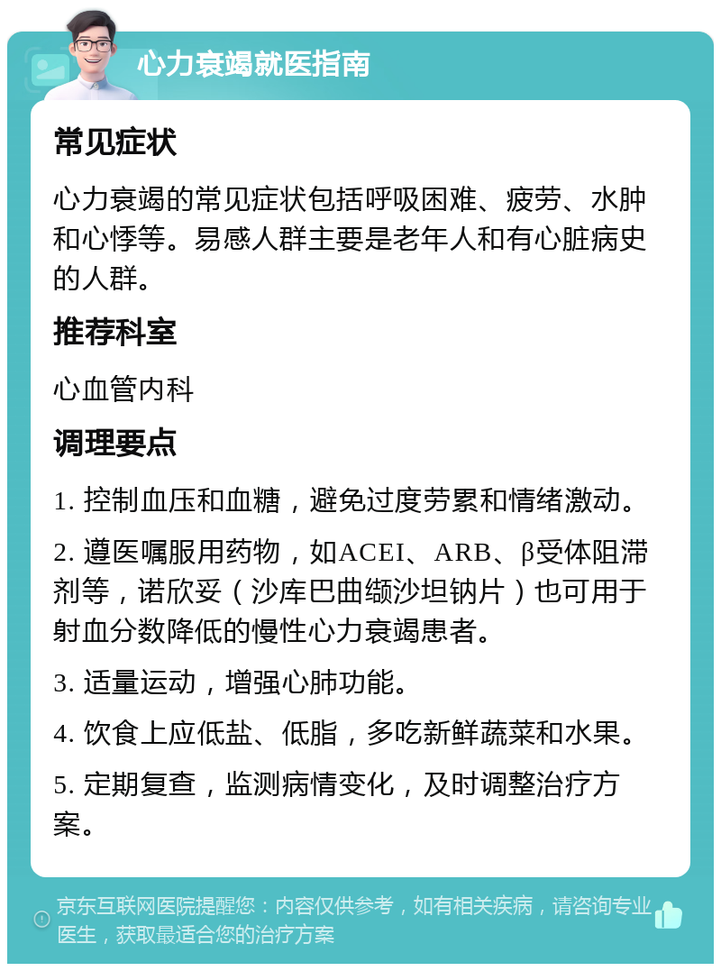 心力衰竭就医指南 常见症状 心力衰竭的常见症状包括呼吸困难、疲劳、水肿和心悸等。易感人群主要是老年人和有心脏病史的人群。 推荐科室 心血管内科 调理要点 1. 控制血压和血糖，避免过度劳累和情绪激动。 2. 遵医嘱服用药物，如ACEI、ARB、β受体阻滞剂等，诺欣妥（沙库巴曲缬沙坦钠片）也可用于射血分数降低的慢性心力衰竭患者。 3. 适量运动，增强心肺功能。 4. 饮食上应低盐、低脂，多吃新鲜蔬菜和水果。 5. 定期复查，监测病情变化，及时调整治疗方案。