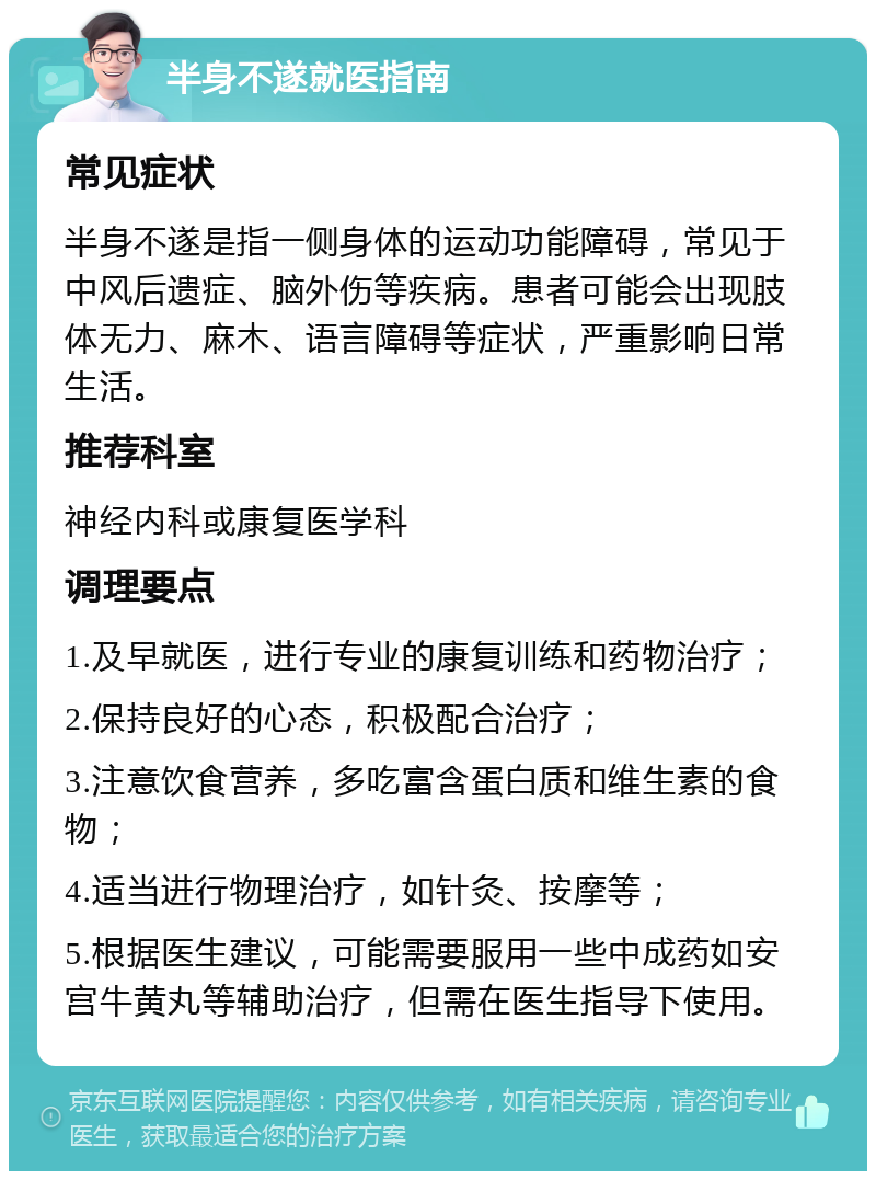 半身不遂就医指南 常见症状 半身不遂是指一侧身体的运动功能障碍，常见于中风后遗症、脑外伤等疾病。患者可能会出现肢体无力、麻木、语言障碍等症状，严重影响日常生活。 推荐科室 神经内科或康复医学科 调理要点 1.及早就医，进行专业的康复训练和药物治疗； 2.保持良好的心态，积极配合治疗； 3.注意饮食营养，多吃富含蛋白质和维生素的食物； 4.适当进行物理治疗，如针灸、按摩等； 5.根据医生建议，可能需要服用一些中成药如安宫牛黄丸等辅助治疗，但需在医生指导下使用。