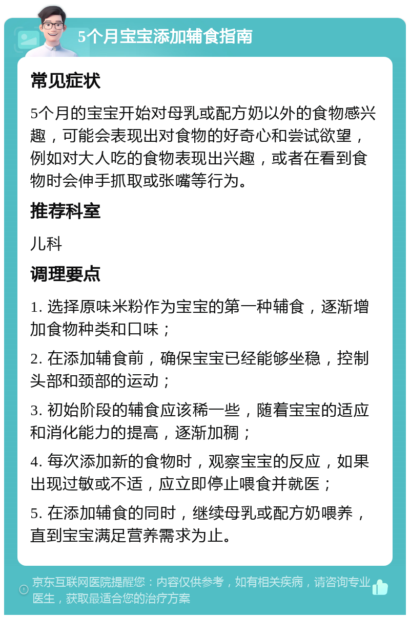 5个月宝宝添加辅食指南 常见症状 5个月的宝宝开始对母乳或配方奶以外的食物感兴趣，可能会表现出对食物的好奇心和尝试欲望，例如对大人吃的食物表现出兴趣，或者在看到食物时会伸手抓取或张嘴等行为。 推荐科室 儿科 调理要点 1. 选择原味米粉作为宝宝的第一种辅食，逐渐增加食物种类和口味； 2. 在添加辅食前，确保宝宝已经能够坐稳，控制头部和颈部的运动； 3. 初始阶段的辅食应该稀一些，随着宝宝的适应和消化能力的提高，逐渐加稠； 4. 每次添加新的食物时，观察宝宝的反应，如果出现过敏或不适，应立即停止喂食并就医； 5. 在添加辅食的同时，继续母乳或配方奶喂养，直到宝宝满足营养需求为止。