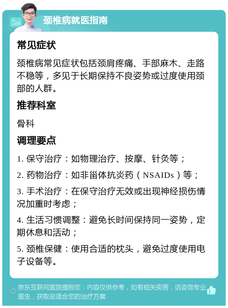 颈椎病就医指南 常见症状 颈椎病常见症状包括颈肩疼痛、手部麻木、走路不稳等，多见于长期保持不良姿势或过度使用颈部的人群。 推荐科室 骨科 调理要点 1. 保守治疗：如物理治疗、按摩、针灸等； 2. 药物治疗：如非甾体抗炎药（NSAIDs）等； 3. 手术治疗：在保守治疗无效或出现神经损伤情况加重时考虑； 4. 生活习惯调整：避免长时间保持同一姿势，定期休息和活动； 5. 颈椎保健：使用合适的枕头，避免过度使用电子设备等。