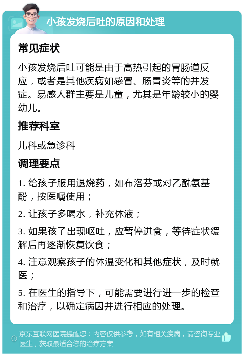 小孩发烧后吐的原因和处理 常见症状 小孩发烧后吐可能是由于高热引起的胃肠道反应，或者是其他疾病如感冒、肠胃炎等的并发症。易感人群主要是儿童，尤其是年龄较小的婴幼儿。 推荐科室 儿科或急诊科 调理要点 1. 给孩子服用退烧药，如布洛芬或对乙酰氨基酚，按医嘱使用； 2. 让孩子多喝水，补充体液； 3. 如果孩子出现呕吐，应暂停进食，等待症状缓解后再逐渐恢复饮食； 4. 注意观察孩子的体温变化和其他症状，及时就医； 5. 在医生的指导下，可能需要进行进一步的检查和治疗，以确定病因并进行相应的处理。