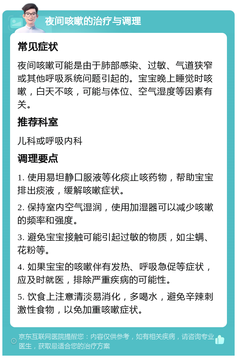 夜间咳嗽的治疗与调理 常见症状 夜间咳嗽可能是由于肺部感染、过敏、气道狭窄或其他呼吸系统问题引起的。宝宝晚上睡觉时咳嗽，白天不咳，可能与体位、空气湿度等因素有关。 推荐科室 儿科或呼吸内科 调理要点 1. 使用易坦静口服液等化痰止咳药物，帮助宝宝排出痰液，缓解咳嗽症状。 2. 保持室内空气湿润，使用加湿器可以减少咳嗽的频率和强度。 3. 避免宝宝接触可能引起过敏的物质，如尘螨、花粉等。 4. 如果宝宝的咳嗽伴有发热、呼吸急促等症状，应及时就医，排除严重疾病的可能性。 5. 饮食上注意清淡易消化，多喝水，避免辛辣刺激性食物，以免加重咳嗽症状。