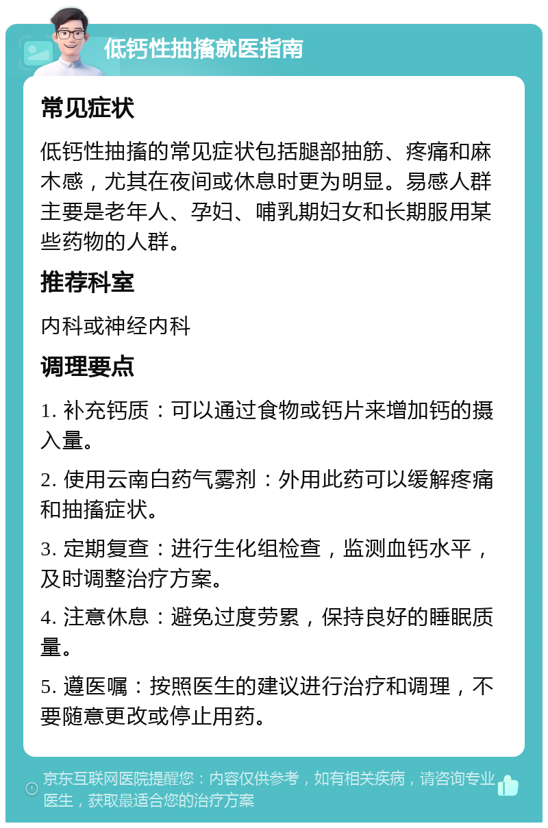 低钙性抽搐就医指南 常见症状 低钙性抽搐的常见症状包括腿部抽筋、疼痛和麻木感，尤其在夜间或休息时更为明显。易感人群主要是老年人、孕妇、哺乳期妇女和长期服用某些药物的人群。 推荐科室 内科或神经内科 调理要点 1. 补充钙质：可以通过食物或钙片来增加钙的摄入量。 2. 使用云南白药气雾剂：外用此药可以缓解疼痛和抽搐症状。 3. 定期复查：进行生化组检查，监测血钙水平，及时调整治疗方案。 4. 注意休息：避免过度劳累，保持良好的睡眠质量。 5. 遵医嘱：按照医生的建议进行治疗和调理，不要随意更改或停止用药。