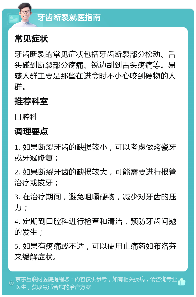 牙齿断裂就医指南 常见症状 牙齿断裂的常见症状包括牙齿断裂部分松动、舌头碰到断裂部分疼痛、锐边刮到舌头疼痛等。易感人群主要是那些在进食时不小心咬到硬物的人群。 推荐科室 口腔科 调理要点 1. 如果断裂牙齿的缺损较小，可以考虑做烤瓷牙或牙冠修复； 2. 如果断裂牙齿的缺损较大，可能需要进行根管治疗或拔牙； 3. 在治疗期间，避免咀嚼硬物，减少对牙齿的压力； 4. 定期到口腔科进行检查和清洁，预防牙齿问题的发生； 5. 如果有疼痛或不适，可以使用止痛药如布洛芬来缓解症状。