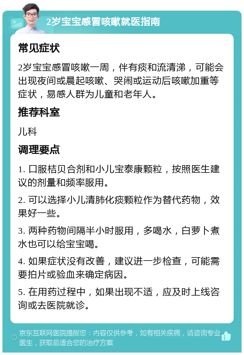 2岁宝宝感冒咳嗽就医指南 常见症状 2岁宝宝感冒咳嗽一周，伴有痰和流清涕，可能会出现夜间或晨起咳嗽、哭闹或运动后咳嗽加重等症状，易感人群为儿童和老年人。 推荐科室 儿科 调理要点 1. 口服桔贝合剂和小儿宝泰康颗粒，按照医生建议的剂量和频率服用。 2. 可以选择小儿清肺化痰颗粒作为替代药物，效果好一些。 3. 两种药物间隔半小时服用，多喝水，白萝卜煮水也可以给宝宝喝。 4. 如果症状没有改善，建议进一步检查，可能需要拍片或验血来确定病因。 5. 在用药过程中，如果出现不适，应及时上线咨询或去医院就诊。