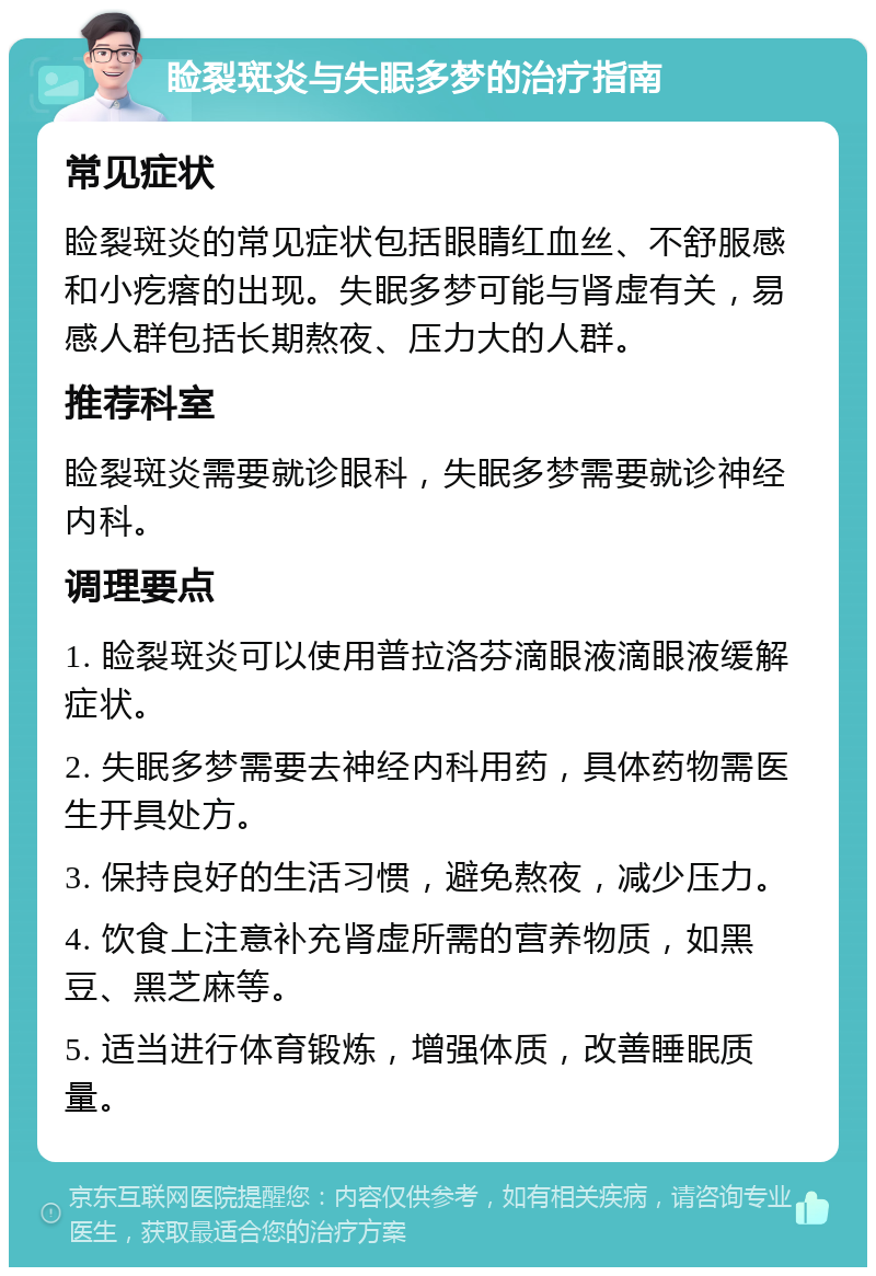 睑裂斑炎与失眠多梦的治疗指南 常见症状 睑裂斑炎的常见症状包括眼睛红血丝、不舒服感和小疙瘩的出现。失眠多梦可能与肾虚有关，易感人群包括长期熬夜、压力大的人群。 推荐科室 睑裂斑炎需要就诊眼科，失眠多梦需要就诊神经内科。 调理要点 1. 睑裂斑炎可以使用普拉洛芬滴眼液滴眼液缓解症状。 2. 失眠多梦需要去神经内科用药，具体药物需医生开具处方。 3. 保持良好的生活习惯，避免熬夜，减少压力。 4. 饮食上注意补充肾虚所需的营养物质，如黑豆、黑芝麻等。 5. 适当进行体育锻炼，增强体质，改善睡眠质量。